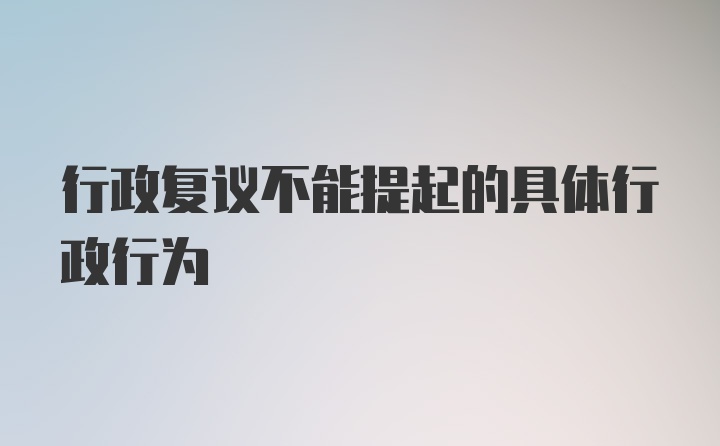 行政复议不能提起的具体行政行为