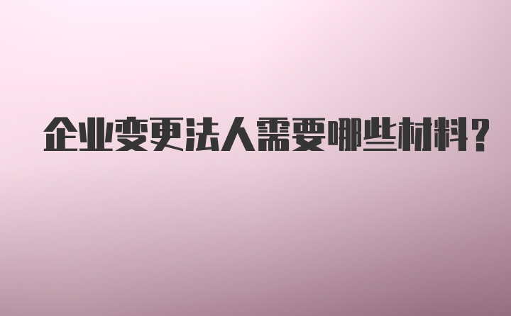 企业变更法人需要哪些材料？