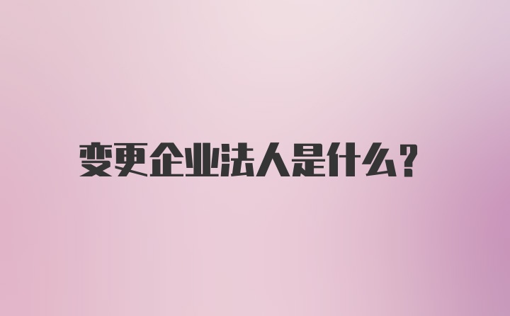 变更企业法人是什么？