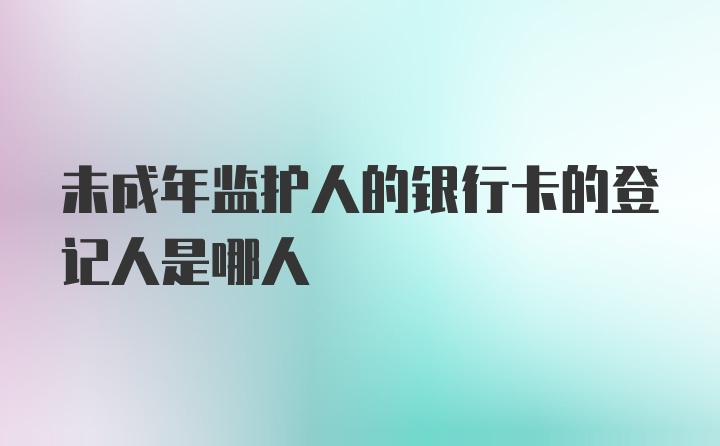 未成年监护人的银行卡的登记人是哪人