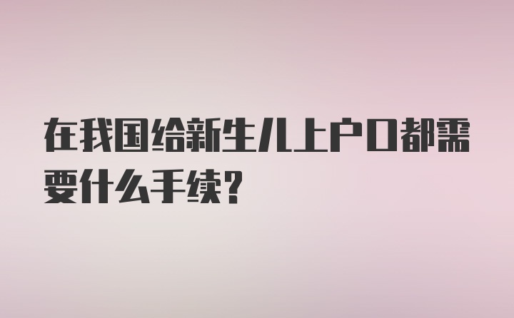 在我国给新生儿上户口都需要什么手续？