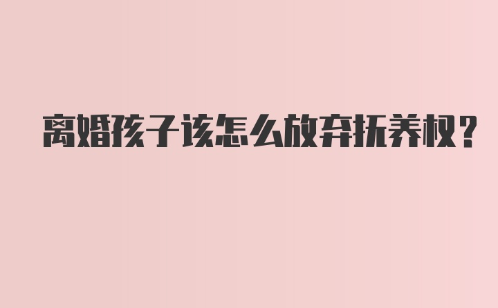 离婚孩子该怎么放弃抚养权？