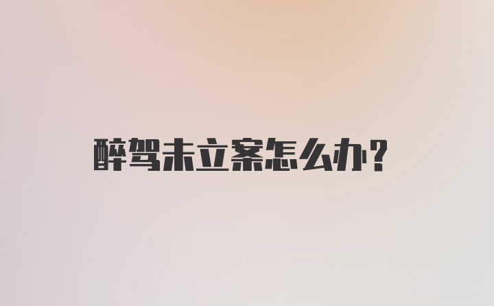 醉驾未立案怎么办?