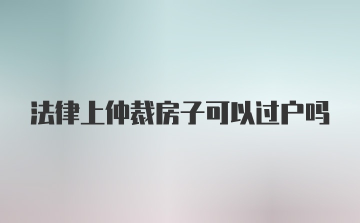 法律上仲裁房子可以过户吗