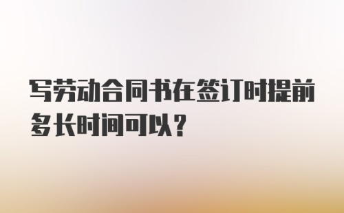 写劳动合同书在签订时提前多长时间可以?