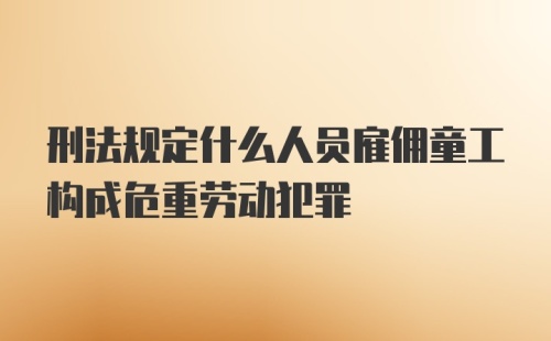 刑法规定什么人员雇佣童工构成危重劳动犯罪