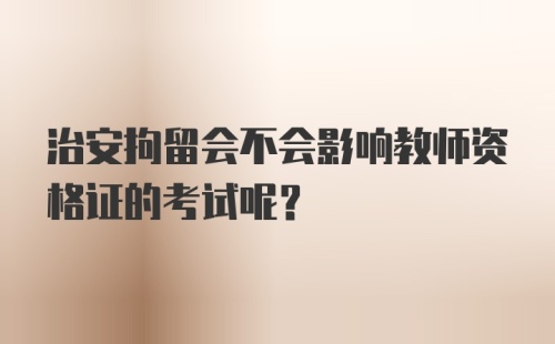 治安拘留会不会影响教师资格证的考试呢？