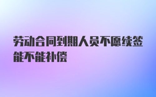 劳动合同到期人员不愿续签能不能补偿