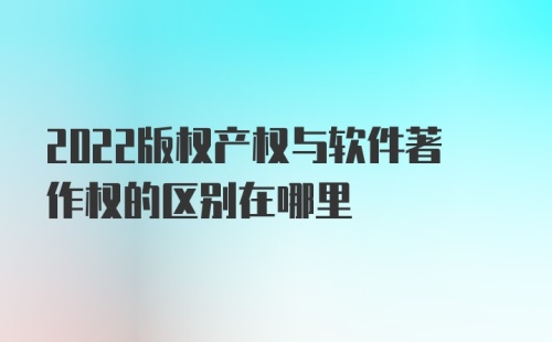 2022版权产权与软件著作权的区别在哪里