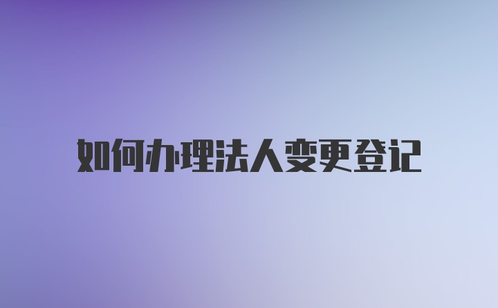 如何办理法人变更登记