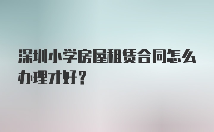 深圳小学房屋租赁合同怎么办理才好？