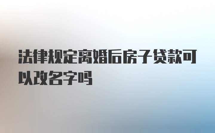 法律规定离婚后房子贷款可以改名字吗