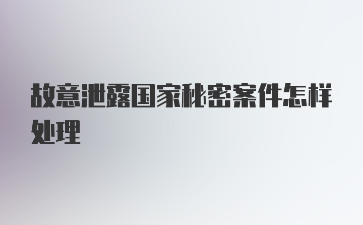 故意泄露国家秘密案件怎样处理