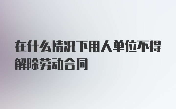 在什么情况下用人单位不得解除劳动合同