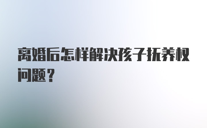 离婚后怎样解决孩子抚养权问题？