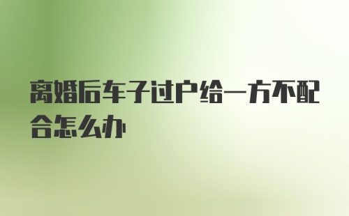 离婚后车子过户给一方不配合怎么办