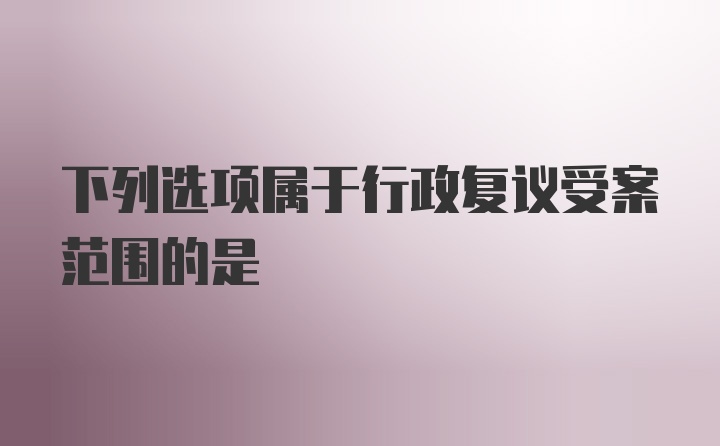 下列选项属于行政复议受案范围的是