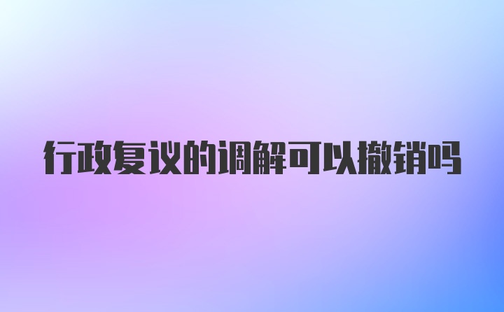 行政复议的调解可以撤销吗