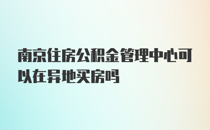 南京住房公积金管理中心可以在异地买房吗