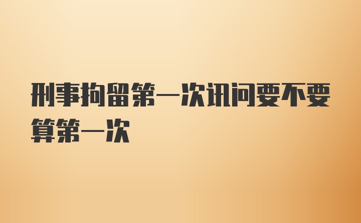 刑事拘留第一次讯问要不要算第一次