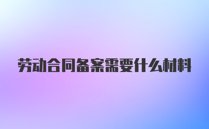 劳动合同备案需要什么材料