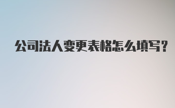 公司法人变更表格怎么填写?