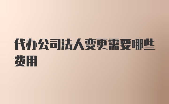 代办公司法人变更需要哪些费用