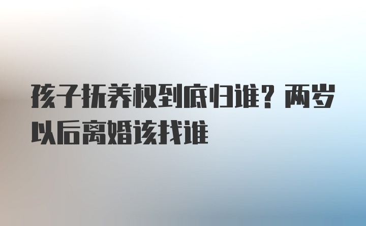 孩子抚养权到底归谁？两岁以后离婚该找谁