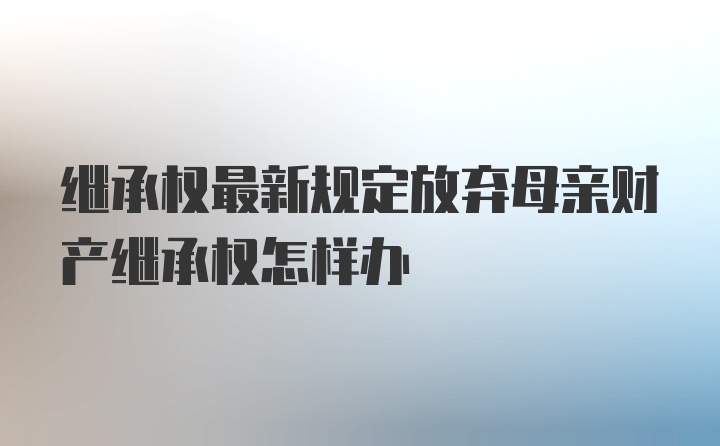 继承权最新规定放弃母亲财产继承权怎样办