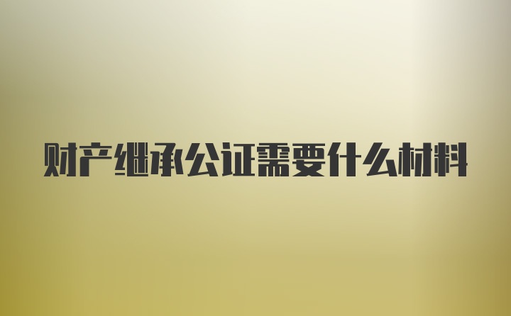 财产继承公证需要什么材料