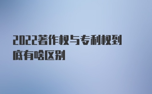 2022著作权与专利权到底有啥区别