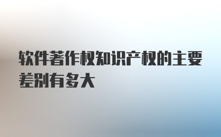 软件著作权知识产权的主要差别有多大