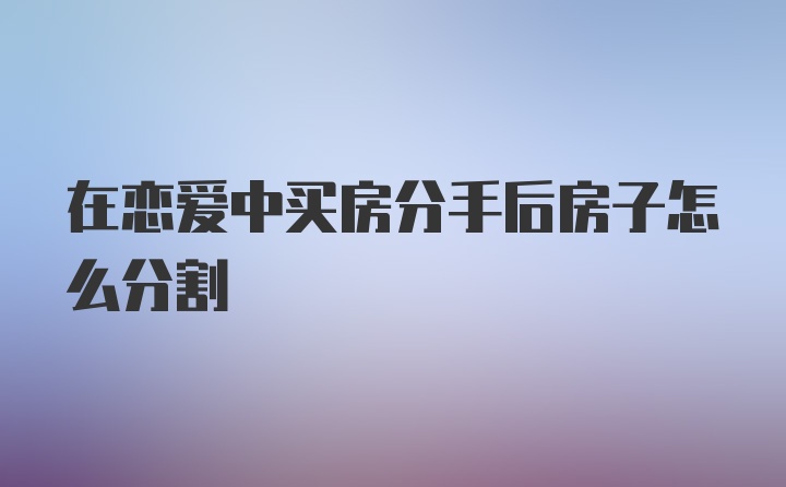 在恋爱中买房分手后房子怎么分割