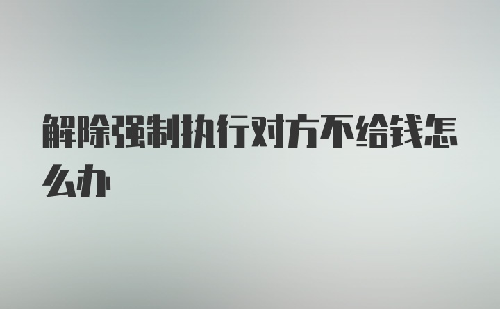 解除强制执行对方不给钱怎么办