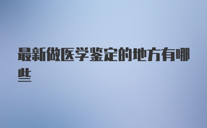 最新做医学鉴定的地方有哪些