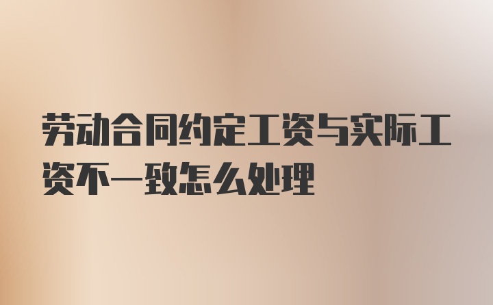 劳动合同约定工资与实际工资不一致怎么处理