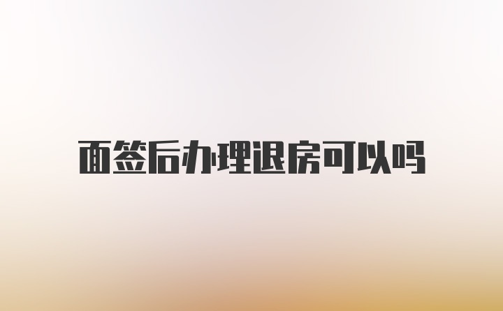 面签后办理退房可以吗