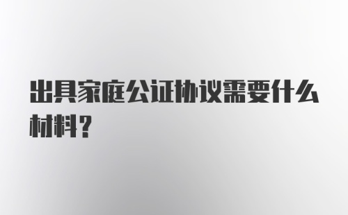 出具家庭公证协议需要什么材料？