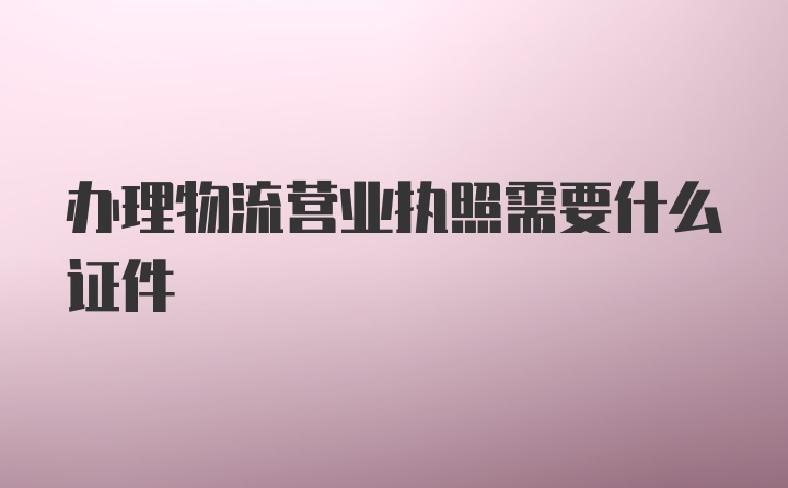 办理物流营业执照需要什么证件