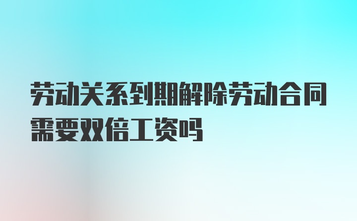 劳动关系到期解除劳动合同需要双倍工资吗