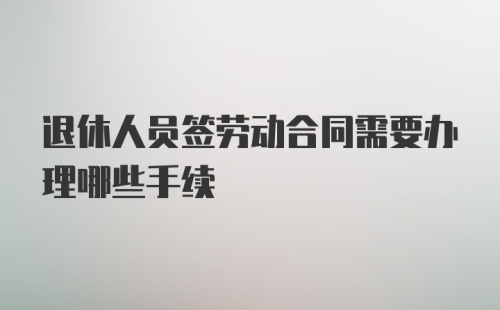 退休人员签劳动合同需要办理哪些手续