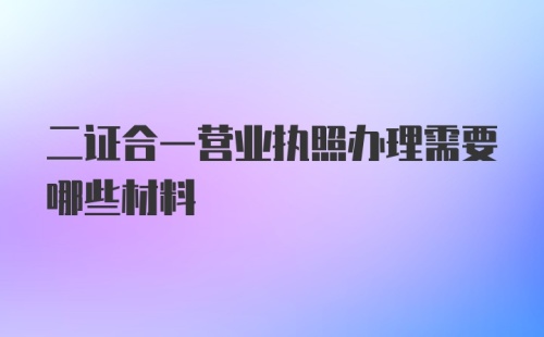 二证合一营业执照办理需要哪些材料