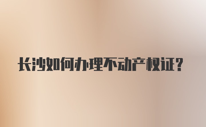 长沙如何办理不动产权证？