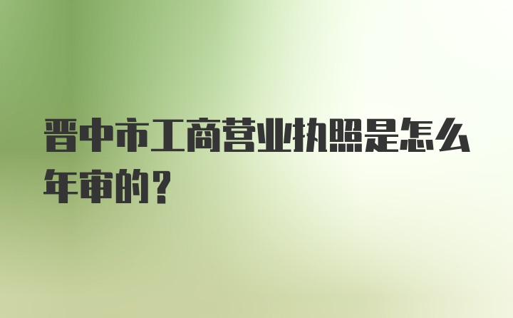 晋中市工商营业执照是怎么年审的？