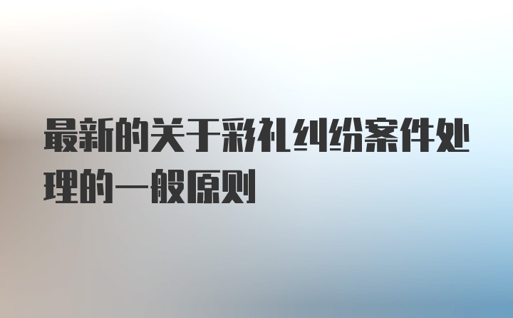 最新的关于彩礼纠纷案件处理的一般原则