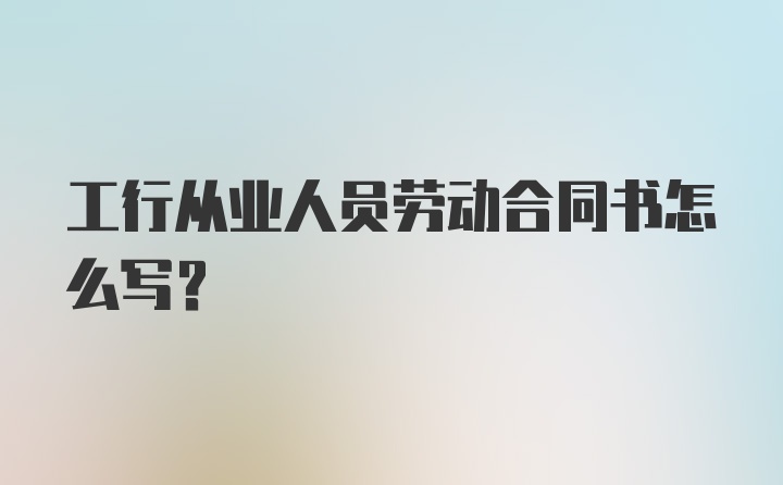 工行从业人员劳动合同书怎么写？