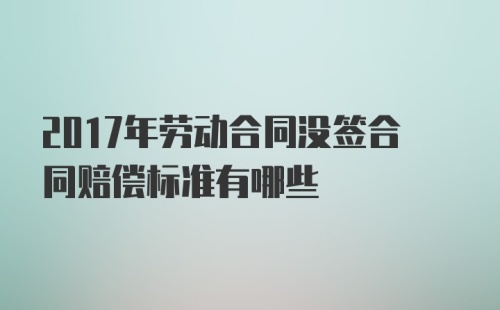 2017年劳动合同没签合同赔偿标准有哪些