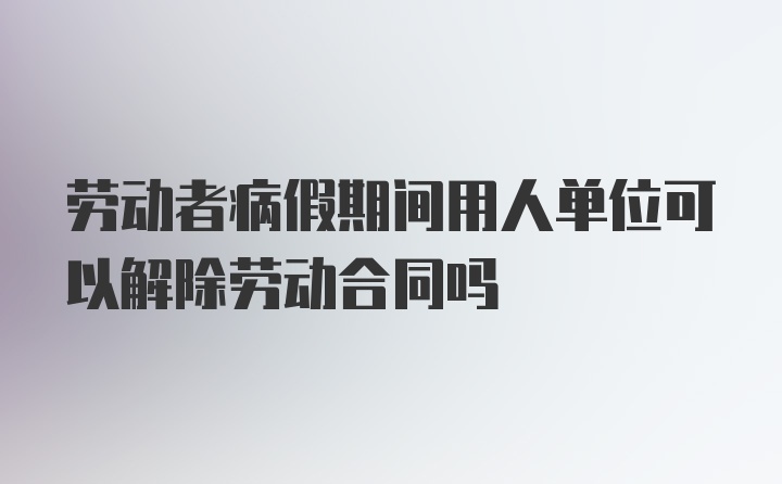 劳动者病假期间用人单位可以解除劳动合同吗