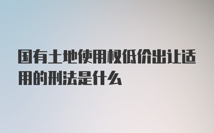 国有土地使用权低价出让适用的刑法是什么