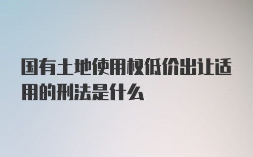 国有土地使用权低价出让适用的刑法是什么